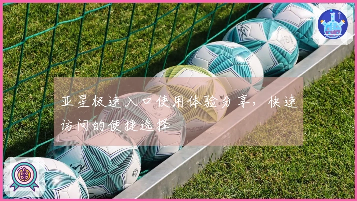 亚星极速入口使用体验分享，快速访问的便捷选择