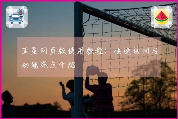 亚星网页版使用教程:快速访问与功能亮点介绍