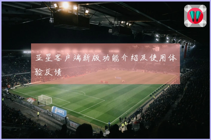 亚星客户端新版功能介绍及使用体验反馈