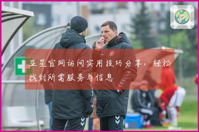 亚星官网访问实用技巧分享，轻松找到所需服务与信息