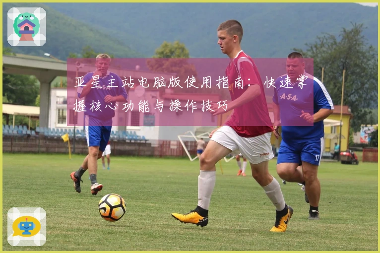 亚星主站电脑版使用指南：快速掌握核心功能与操作技巧